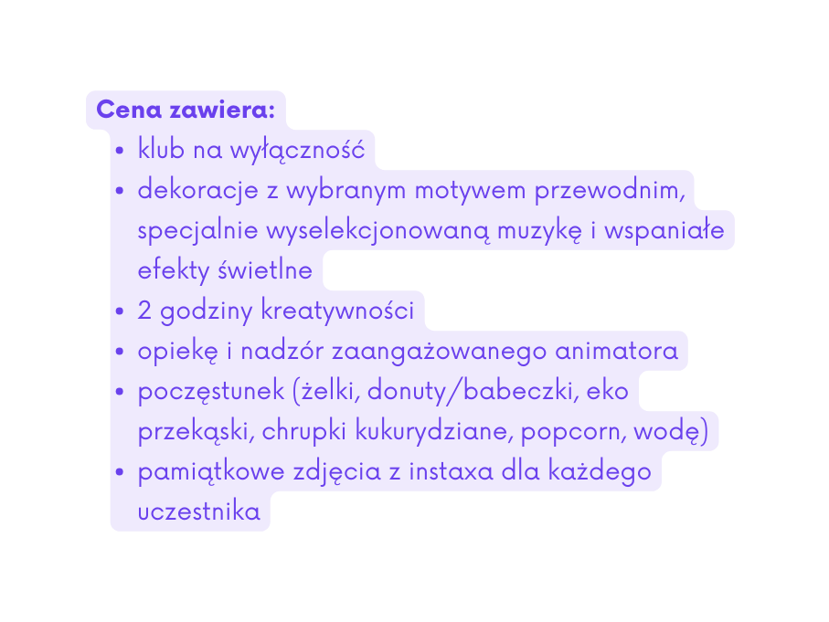 Cena zawiera klub na wyłączność dekoracje z wybranym motywem przewodnim specjalnie wyselekcjonowaną muzykę i wspaniałe efekty świetlne 2 godziny kreatywności opiekę i nadzór zaangażowanego animatora poczęstunek żelki donuty babeczki eko przekąski chrupki kukurydziane popcorn wodę pamiątkowe zdjęcia z instaxa dla każdego uczestnika